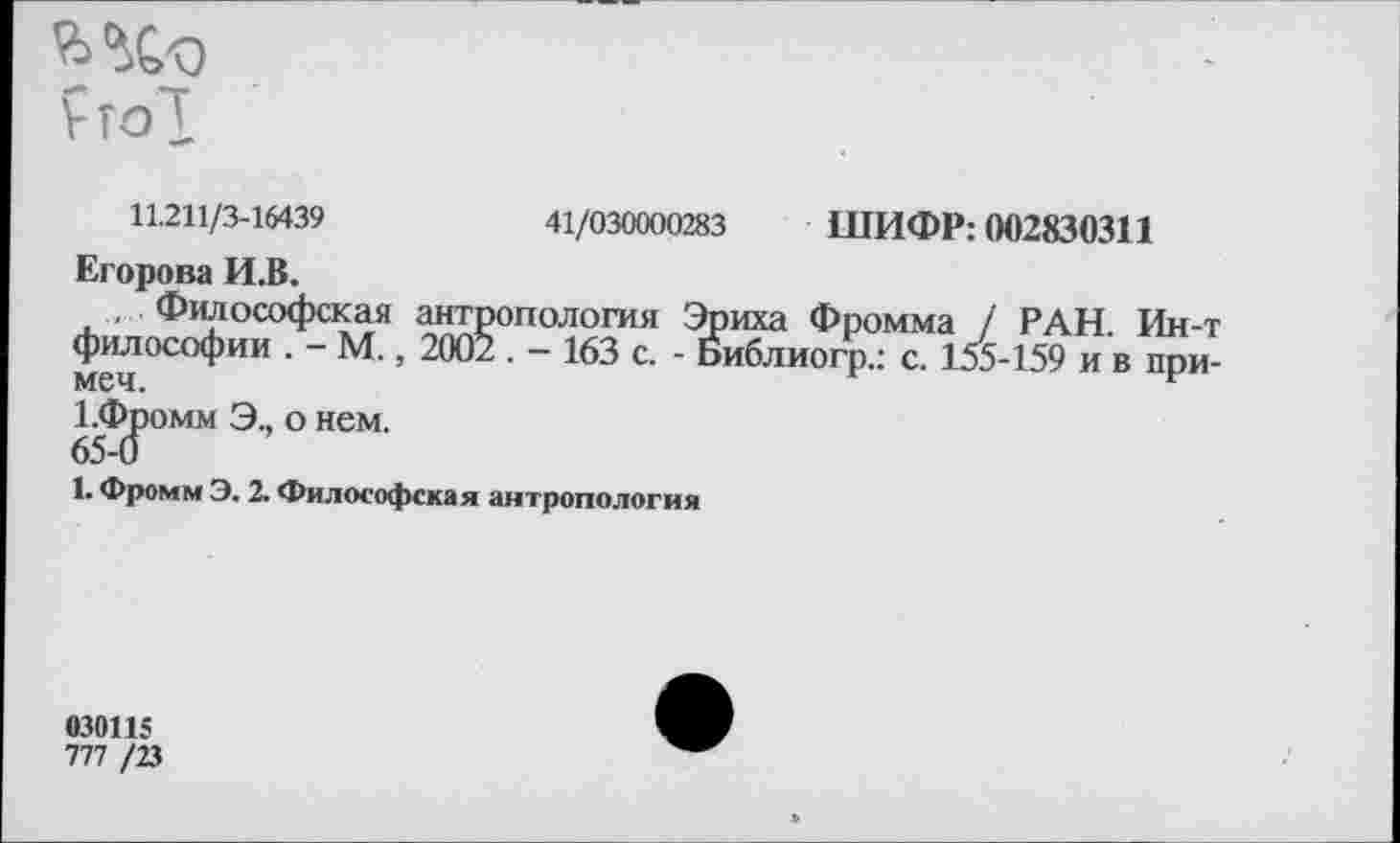 ﻿
11.211/3-16439	41/030000283 ШИФР: 002830311
Егорова И.В.
, Философская антропология Эриха Фромма / РАН. Ин-т философии . - М., 2002 . - 163 с. - Библиогр.: с. 155-159 и в при-меч.
1.Фромм Э., о нем.
65-0
1. Фромм Э. 2. Философская антропология
030115
777 /23